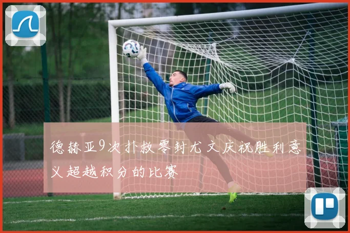 德赫亚9次扑救零封尤文庆祝胜利意义超越积分的比赛