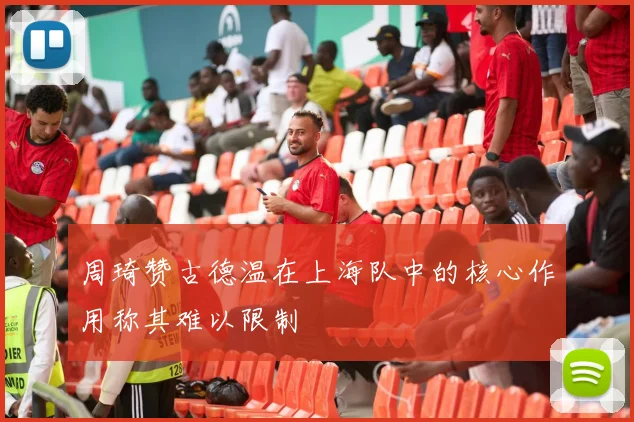 周琦赞古德温在上海队中的核心作用称其难以限制