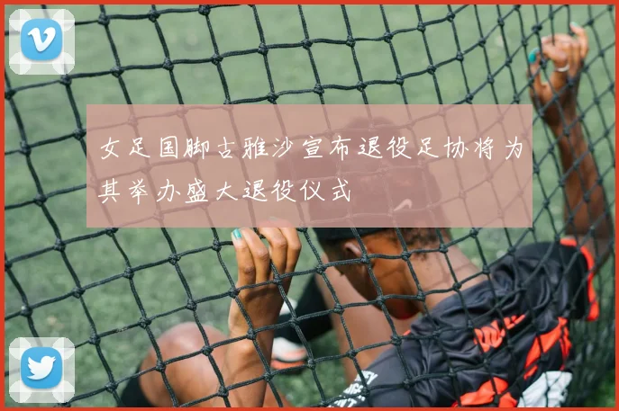 女足国脚古雅沙宣布退役足协将为其举办盛大退役仪式
